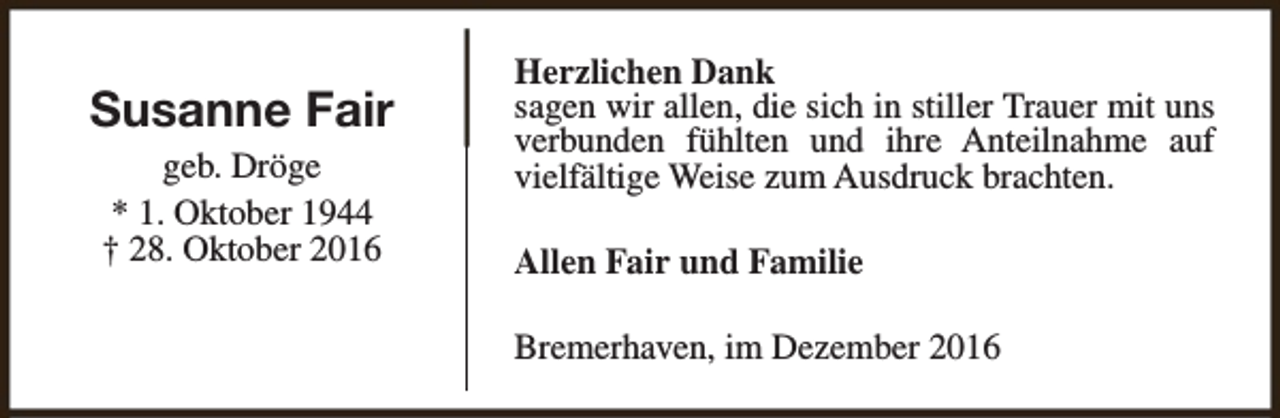 <p>Susanne Fair<br />geb. Dröge<br />* 1. Oktober 1944<br />† 28. Oktober 2016</p><p>Herzlichen Dank<br />sagen wir allen, die sich in stiller Trauer mit uns<br />verbunden fühlten und ihre Anteilnahme auf<br />vielfältige Weise zum Ausdruck brachten.<br />Allen Fair und Familie<br />Bremerhaven, im Dezember 2016</p>