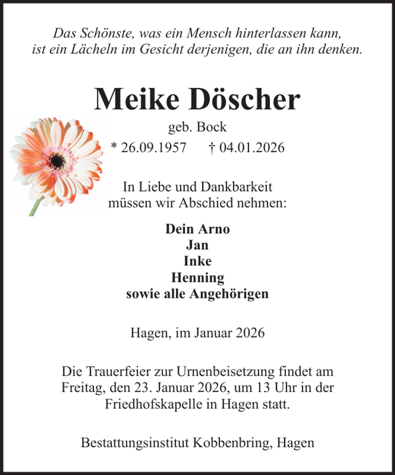 <p>Das Schönste, was ein Mensch hinterlassen kann,<br />ist ein Lächeln im Gesicht derjenigen, die an ihn denken.</p><p>Meike Döscher<br />geb. Bock<br />* 26.09.1957 † 04.01.2026<br />In Liebe und Dankbarkeit<br />müssen wir Abschied nehmen:<br />Dein Arno<br />Jan<br />Inke<br />Henning<br />sowie alle Angehörigen<br />Hagen, im Januar 2026<br />Die Trauerfeier zur Urnenbeisetzung findet am<br />Freitag, den 23. Januar 2026, um 13 Uhr in der<br />Friedhofskapelle in Hagen statt.<br />Bestattungsinstitut Kobbenbring, Hagen</p>