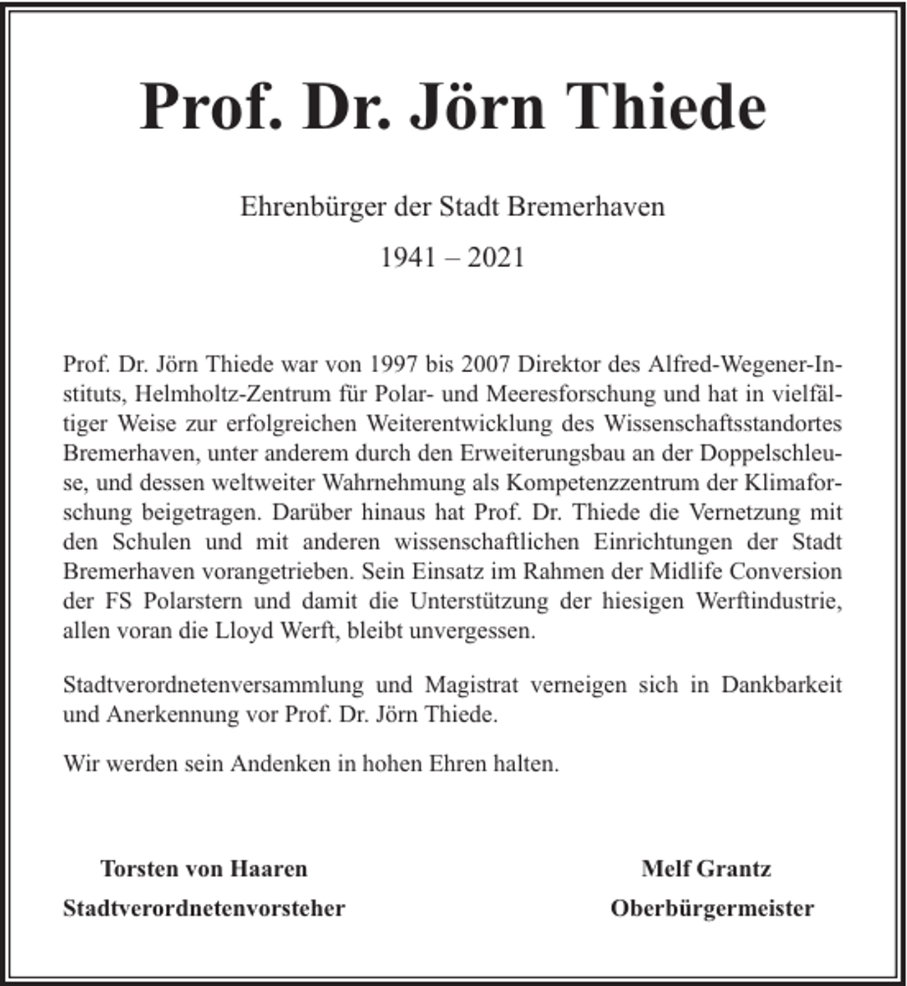 <p>Prof. Dr. Jörn Thiede<br />Ehrenbürger der Stadt Bremerhaven<br />1941 – 2021<br />Prof. Dr. Jörn Thiede war von 1997 bis 2007 Direktor des Alfred-Wegener-Instituts, Helmholtz-Zentrum für Polar- und Meeresforschung und hat in vielfältiger Weise zur erfolgreichen Weiterentwicklung des Wissenschaftsstandortes<br />Bremerhaven, unter anderem durch den Erweiterungsbau an der Doppelschleuse, und dessen weltweiter Wahrnehmung als Kompetenzzentrum der Klimaforschung beigetragen. Darüber hinaus hat Prof. Dr. Thiede die Vernetzung mit<br />den Schulen und mit anderen wissenschaftlichen Einrichtungen der Stadt<br />Bremerhaven vorangetrieben. Sein Einsatz im Rahmen der Midlife Conversion<br />der FS Polarstern und damit die Unterstützung der hiesigen Werftindustrie,<br />allen voran die Lloyd Werft, bleibt unvergessen.<br />Stadtverordnetenversammlung und Magistrat verneigen sich in Dankbarkeit<br />und Anerkennung vor Prof. Dr. Jörn Thiede.<br />Wir werden sein Andenken in hohen Ehren halten.</p><p>Torsten von Haaren</p><p>Melf Grantz</p><p>Stadtverordnetenvorsteher</p><p>Oberbürgermeister</p>