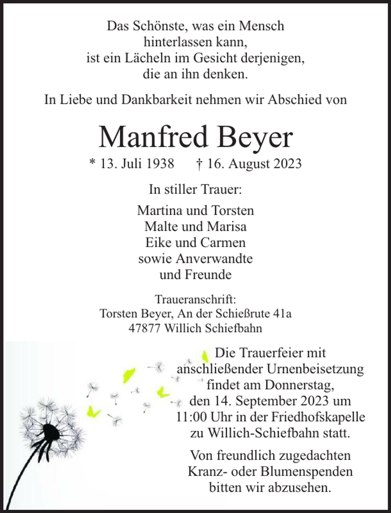 <p>Das Schönste, was ein Mensch<br />hinterlassen kann,<br />ist ein Lächeln im Gesicht derjenigen,<br />die an ihn denken.<br />In Liebe und Dankbarkeit nehmen wir Abschied von</p><p>Manfred Beyer</p><p>* 13. Juli 1938</p><p>† 16. August 2023</p><p>In stiller Trauer:<br />Martina und Torsten<br />Malte und Marisa<br />Eike und Carmen<br />sowie Anverwandte<br />und Freunde<br />Traueranschrift:<br />Torsten Beyer, An der Schießrute 41a<br />47877 Willich Schiefbahn</p><p>Die Trauerfeier mit<br />anschließender Urnenbeisetzung<br />findet am Donnerstag,<br />den 14. September 2023 um<br />11:00 Uhr in der Friedhofskapelle<br />zu Willich-Schiefbahn statt.<br />Von freundlich zugedachten<br />Kranz- oder Blumenspenden<br />bitten wir abzusehen.</p>