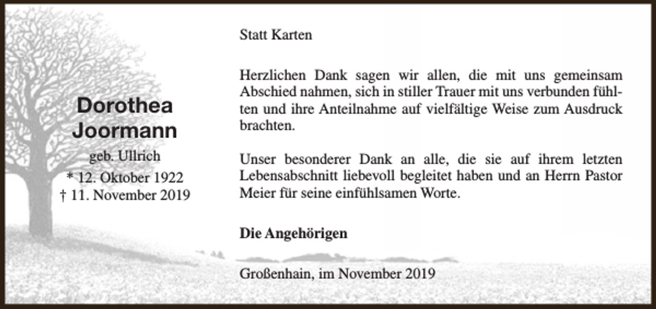 <p>Statt Karten</p><p>Dorothea<br />Joormann<br />geb. Ullrich<br />* 12. Oktober 1922<br />† 11. November 2019</p><p>Herzlichen Dank sagen wir allen, die mit uns gemeinsam<br />Abschied nahmen, sich in stiller Trauer mit uns verbunden fühlten und ihre Anteilnahme auf vielfältige Weise zum Ausdruck<br />brachten.<br />Unser besonderer Dank an alle, die sie auf ihrem letzten<br />Lebensabschnitt liebevoll begleitet haben und an Herrn Pastor<br />Meier für seine einfühlsamen Worte.<br />Die Angehörigen<br />Großenhain, im November 2019</p>