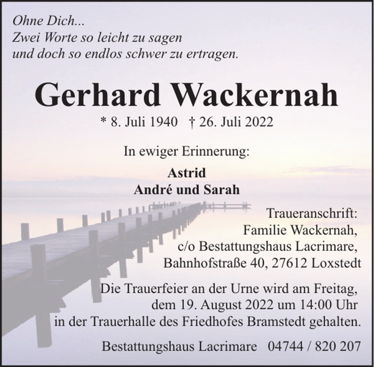 <p>Ohne Dich...<br />Zwei Worte so leicht zu sagen<br />und doch so endlos schwer zu ertragen.</p><p>Gerhard Wackernah<br />* 8. Juli 1940 † 26. Juli 2022<br />In ewiger Erinnerung:<br />Astrid<br />André und Sarah<br />Traueranschrift:<br />Familie Wackernah,<br />c/o Bestattungshaus Lacrimare,<br />Bahnhofstraße 40, 27612 Loxstedt<br />Die Trauerfeier an der Urne wird am Freitag,<br />dem 19. August 2022 um 14:00 Uhr<br />in der Trauerhalle des Friedhofes Bramstedt gehalten.<br />Bestattungshaus Lacrimare 04744 / 87</p>