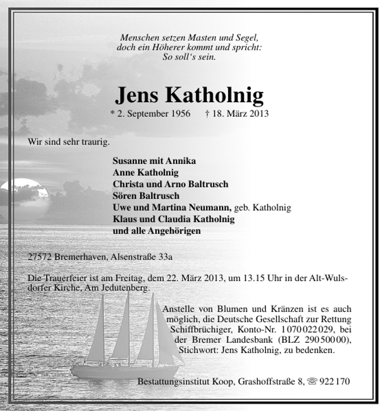 <p>Menschen setzen Masten und Segel,<br />doch ein Höherer kommt und spricht:<br />So soll‘s sein.</p>
<p>Jens Katholnig</p>
<p>* 2. September 1956</p>
<p>† 18. März 2013</p>
<p>Wir sind sehr traurig.<br />Susanne mit Annika<br />Anne Katholnig<br />Christa und Arno Baltrusch<br />Sören Baltrusch<br />Uwe und Martina Neumann, geb. Katholnig<br />Klaus und Claudia Katholnig<br />und alle Angehörigen<br />27572 Bremerhaven, Alsenstraße 33a<br />Die Trauerfeier ist am Freitag, dem 22. März 2013, um 13.15 Uhr in der Alt-Wulsdorfer Kirche, Am Jedutenberg.<br />Anstelle von Blumen und Kränzen ist es auch<br />möglich, die Deutsche Gesellschaft zur Rettung<br />Schiffbrüchiger, Konto-Nr. 1 0722 029, bei<br />der Bremer Landesbank (BLZ 290 5),<br />Stichwort: Jens Katholnig, zu bedenken.<br />Bestattungsinstitut Koop, Grashoffstraße 8,  922 170</p>