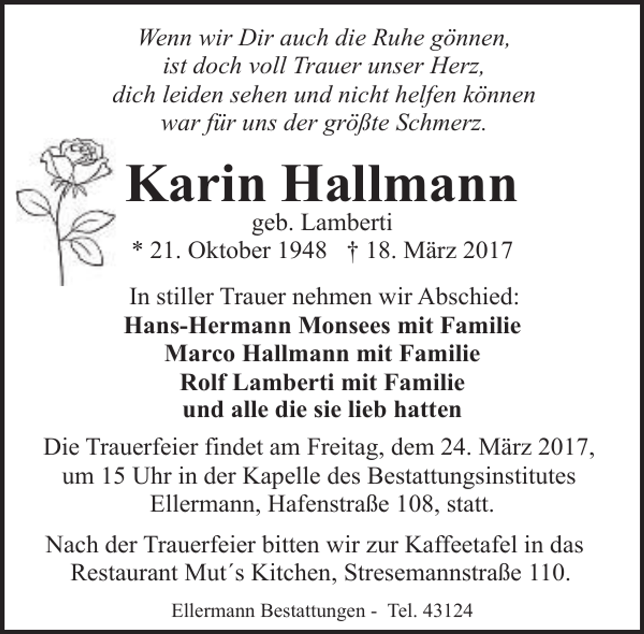<p>Wenn wir Dir auch die Ruhe gönnen,<br />ist doch voll Trauer unser Herz,<br />dich leiden sehen und nicht helfen können<br />war für uns der größte Schmerz.</p><p>Karin Hallmann<br />geb. Lamberti<br />* 21. Oktober 1948 † 18. März 2017</p><p>In stiller Trauer nehmen wir Abschied:<br />Hans-Hermann Monsees mit Familie<br />Marco Hallmann mit Familie<br />Rolf Lamberti mit Familie<br />und alle die sie lieb hatten<br />Die Trauerfeier findet am Freitag, dem 24. März 2017,<br />um 15 Uhr in der Kapelle des Bestattungsinstitutes<br />Ellermann, Hafenstraße 108, statt.<br />Nach der Trauerfeier bitten wir zur Kaffeetafel in das<br />Restaurant Mut´s Kitchen, Stresemannstraße 110.<br />Ellermann Bestattungen - Tel. 43124</p>