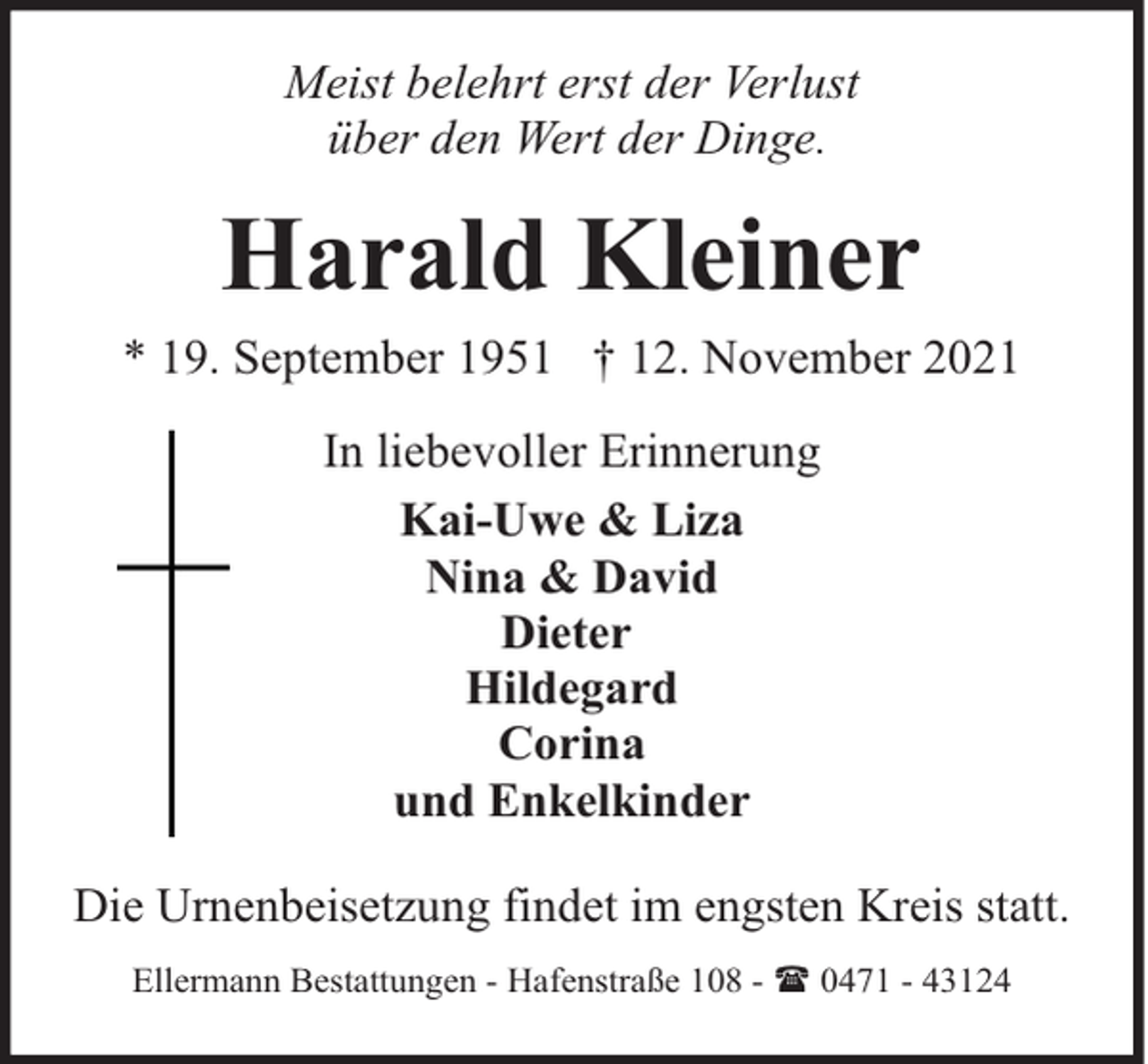 <p>Meist belehrt erst der Verlust<br />über den Wert der Dinge.</p><p>Harald Kleiner<br />* 19. September 1951 † 12. November 2021<br />In liebevoller Erinnerung<br />Kai-Uwe &amp; Liza<br />Nina &amp; David<br />Dieter<br />Hildegard<br />Corina<br />und Enkelkinder<br />Die Urnenbeisetzung findet im engsten Kreis statt.<br />Ellermann Bestattungen - Hafenstraße 108 - ( 0471 - 43124</p>