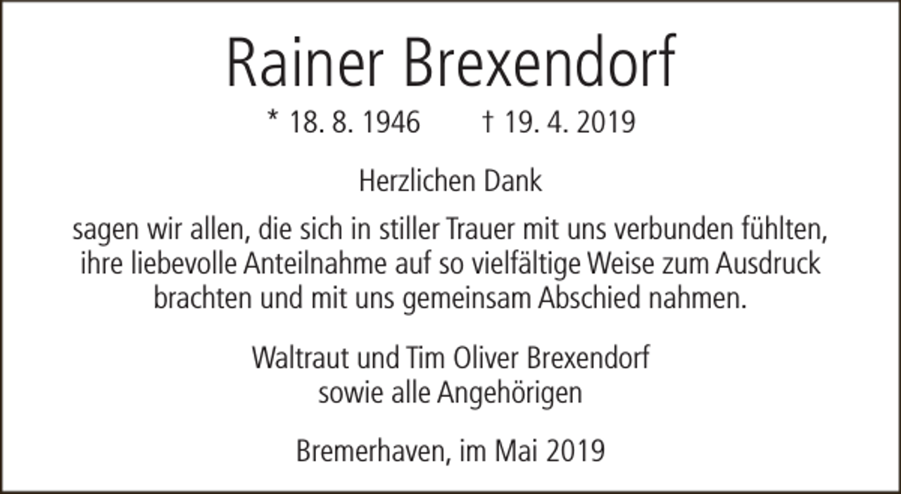 <p>Rainer Brexendorf<br />* 18. 8. 1946</p><p>† 19. 4. 2019</p><p>Herzlichen Dank<br />sagen wir allen, die sich in stiller Trauer mit uns verbunden fühlten,<br />ihre liebevolle Anteilnahme auf so vielfältige Weise zum Ausdruck<br />brachten und mit uns gemeinsam Abschied nahmen.<br />Waltraut und Tim Oliver Brexendorf<br />sowie alle Angehörigen<br />Bremerhaven, im Mai 2019</p>
