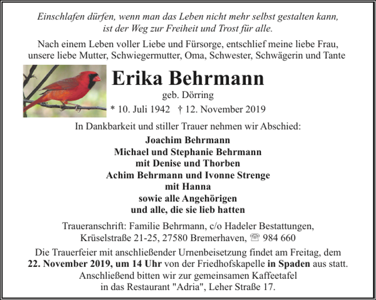 <p>Einschlafen dürfen, wenn man das Leben nicht mehr selbst gestalten kann,<br />ist der Weg zur Freiheit und Trost für alle.<br />Nach einem Leben voller Liebe und Fürsorge, entschlief meine liebe Frau,<br />unsere liebe Mutter, Schwiegermutter, Oma, Schwester, Schwägerin und Tante</p><p>Erika Behrmann</p><p>geb. Dörring<br />* 10. Juli 1942 † 12. November 2019<br />In Dankbarkeit und stiller Trauer nehmen wir Abschied:<br />Joachim Behrmann<br />Michael und Stephanie Behrmann<br />mit Denise und Thorben<br />Achim Behrmann und Ivonne Strenge<br />mit Hanna<br />sowie alle Angehörigen<br />und alle, die sie lieb hatten<br />Traueranschrift: Familie Behrmann, c/o Hadeler Bestattungen,<br />Krüselstraße 21-25, 27580 Bremerhaven, ' 984 660<br />Die Trauerfeier mit anschließender Urnenbeisetzung findet am Freitag, dem<br />22. November 2019, um 14 Uhr von der Friedhofskapelle in Spaden aus statt.<br />Anschließend bitten wir zur gemeinsamen Kaffeetafel<br />in das Restaurant "Adria", Leher Straße 17.</p>