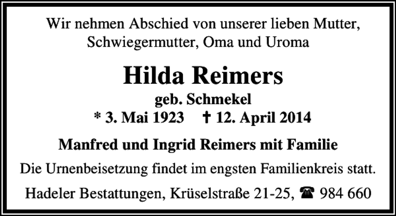 <p>Wir nehmen Abschied von unserer lieben Mutter,<br />Schwiegermutter, Oma und Uroma</p><p>Hilda Reimers</p><p>geb. Schmekel<br />* 3. Mai 1923<br />12. April 2014<br />Manfred und Ingrid Reimers mit Familie<br />Die Urnenbeisetzung findet im engsten Familienkreis statt.<br />Hadeler Bestattungen, Krüselstraße 21-25,</p><p>984 660</p>
