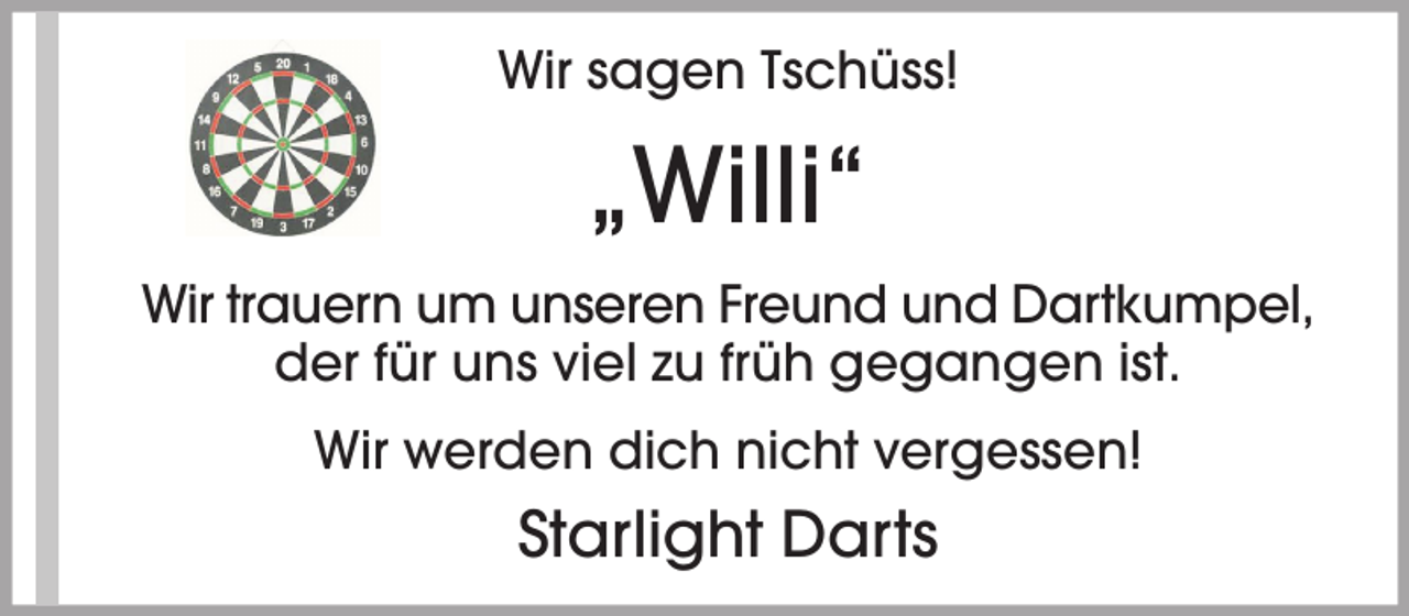 <p>Wir sagen Tschüss!</p><p>„Willi“<br />Wir trauern um unseren Freund und Dartkumpel,<br />der für uns viel zu früh gegangen ist.<br />Wir werden dich nicht vergessen!</p><p>Starlight Darts</p>