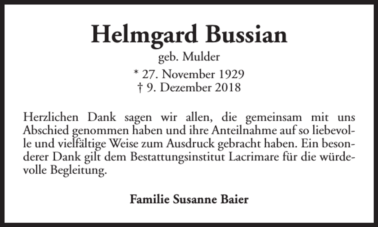 <p>Helmgard Bussian<br />geb. Mulder<br />* 27. November 1929<br />† 9. Dezember 2018</p><p>Herzlichen Dank sagen wir allen, die gemeinsam mit uns<br />Abschied genommen haben und ihre Anteilnahme auf so liebevolle und vielfältige Weise zum Ausdruck gebracht haben. Ein besonderer Dank gilt dem Bestattungsinstitut Lacrimare für die würdevolle Begleitung.<br />Familie Susanne Baier</p>