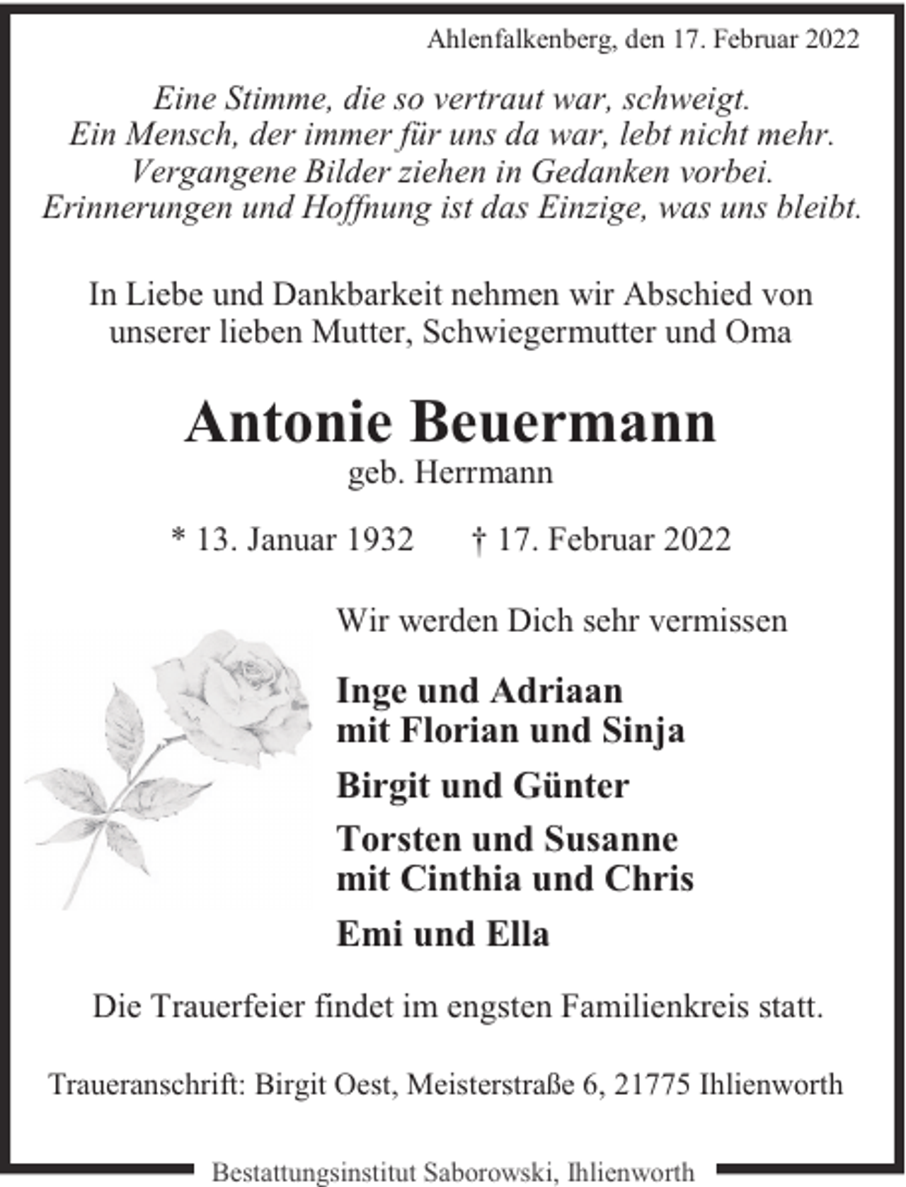 <p>Ahlenfalkenberg, den 17. Februar 2022</p><p>Eine Stimme, die so vertraut war, schweigt.<br />Ein Mensch, der immer für uns da war, lebt nicht mehr.<br />Vergangene Bilder ziehen in Gedanken vorbei.<br />Erinnerungen und Hoffnung ist das Einzige, was uns bleibt.<br />In Liebe und Dankbarkeit nehmen wir Abschied von<br />unserer lieben Mutter, Schwiegermutter und Oma</p><p>Antonie Beuermann<br />geb. Herrmann</p><p>* 13. Januar 1932</p><p>† 17. Februar 2022</p><p>Wir werden Dich sehr vermissen</p><p>Inge und Adriaan<br />mit Florian und Sinja<br />Birgit und Günter<br />Torsten und Susanne<br />mit Cinthia und Chris<br />Emi und Ella<br />Die Trauerfeier findet im engsten Familienkreis statt.<br />Traueranschrift: Birgit Oest, Meisterstraße 6, 21775 Ihlienworth<br />Bestattungsinstitut Saborowski, Ihlienworth</p>