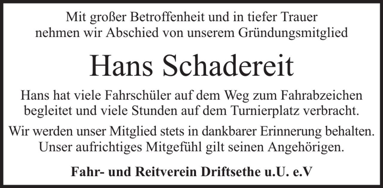 <p>Mit großer Betroffenheit und in tiefer Trauer<br />nehmen wir Abschied von unserem Gründungsmitglied</p><p>Hans Schadereit</p><p>Hans hat viele Fahrschüler auf dem Weg zum Fahrabzeichen<br />begleitet und viele Stunden auf dem Turnierplatz verbracht.<br />Wir werden unser Mitglied stets in dankbarer Erinnerung behalten.<br />Unser aufrichtiges Mitgefühl gilt seinen Angehörigen.<br />Fahr- und Reitverein Driftsethe u.U. e.V</p>