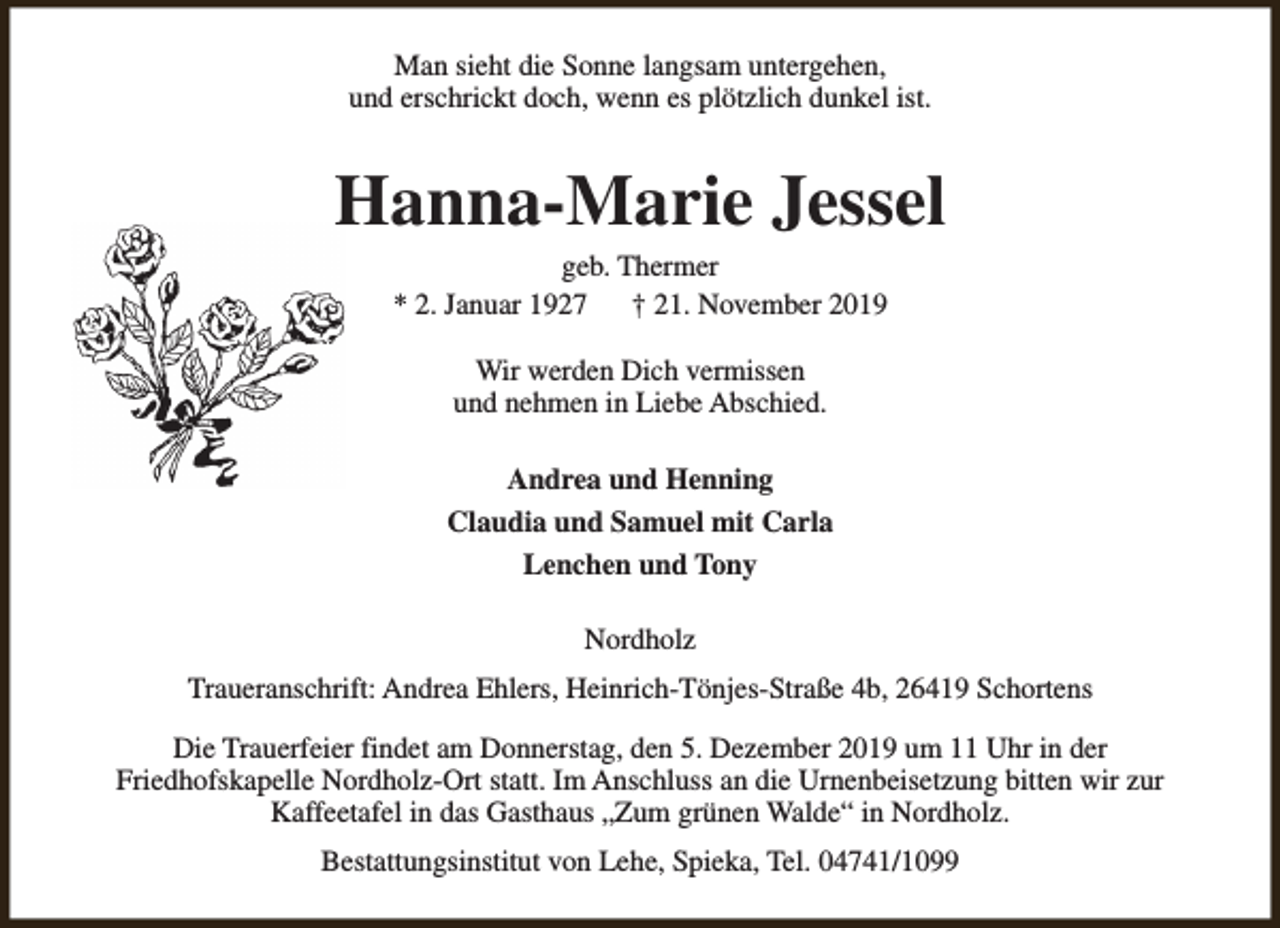 <p>Man sieht die Sonne langsam untergehen,<br />und erschrickt doch, wenn es plötzlich dunkel ist.</p><p>Hanna-Marie Jessel<br />geb. Thermer<br />* 2. Januar 1927<br />† 21. November 2019<br />Wir werden Dich vermissen<br />und nehmen in Liebe Abschied.<br />Andrea und Henning<br />Claudia und Samuel mit Carla<br />Lenchen und Tony<br />Nordholz<br />Traueranschrift: Andrea Ehlers, Heinrich-Tönjes-Straße 4b, 26419 Schortens<br />Die Trauerfeier findet am Donnerstag, den 5. Dezember 2019 um 11 Uhr in der<br />Friedhofskapelle Nordholz-Ort statt. Im Anschluss an die Urnenbeisetzung bitten wir zur<br />Kaffeetafel in das Gasthaus „Zum grünen Walde“ in Nordholz.<br />Bestattungsinstitut von Lehe, Spieka, Tel. 04741/1099</p>