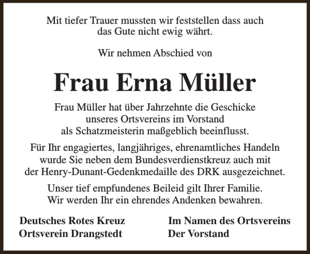<p>Mit tiefer Trauer mussten wir feststellen dass auch<br />das Gute nicht ewig währt.<br />Wir nehmen Abschied von</p><p>Frau Erna Müller<br />Frau Müller hat über Jahrzehnte die Geschicke<br />unseres Ortsvereins im Vorstand<br />als Schatzmeisterin maßgeblich beeinflusst.</p><p>Für Ihr engagiertes, langjähriges, ehrenamtliches Handeln<br />wurde Sie neben dem Bundesverdienstkreuz auch mit<br />der Henry-Dunant-Gedenkmedaille des DRK ausgezeichnet.<br />Unser tief empfundenes Beileid gilt Ihrer Familie.<br />Wir werden Ihr ein ehrendes Andenken bewahren.<br />Deutsches Rotes Kreuz<br />Ortsverein Drangstedt</p><p>Im Namen des Ortsvereins<br />Der Vorstand</p>
