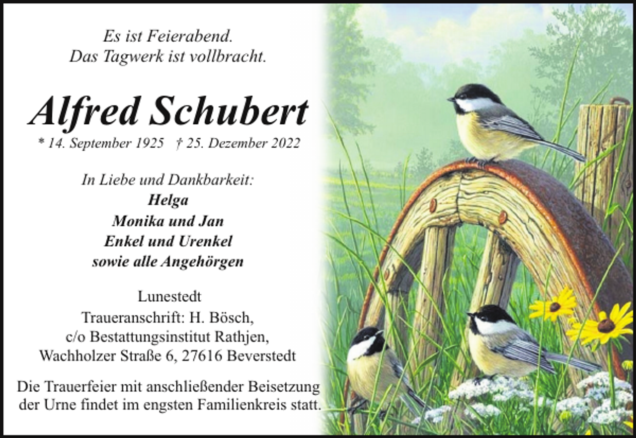 <p>Es ist Feierabend.<br />Das Tagwerk ist vollbracht.</p><p>Alfred Schubert<br />* 14. September 1925 † 25. Dezember 2022</p><p>In Liebe und Dankbarkeit:<br />Helga<br />Monika und Jan<br />Enkel und Urenkel<br />sowie alle Angehörgen<br />Lunestedt<br />Traueranschrift: H. Bösch,<br />c/o Bestattungsinstitut Rathjen,<br />Wachholzer Straße 6, 27616 Beverstedt<br />Die Trauerfeier mit anschließender Beisetzung<br />der Urne findet im engsten Familienkreis statt.</p>