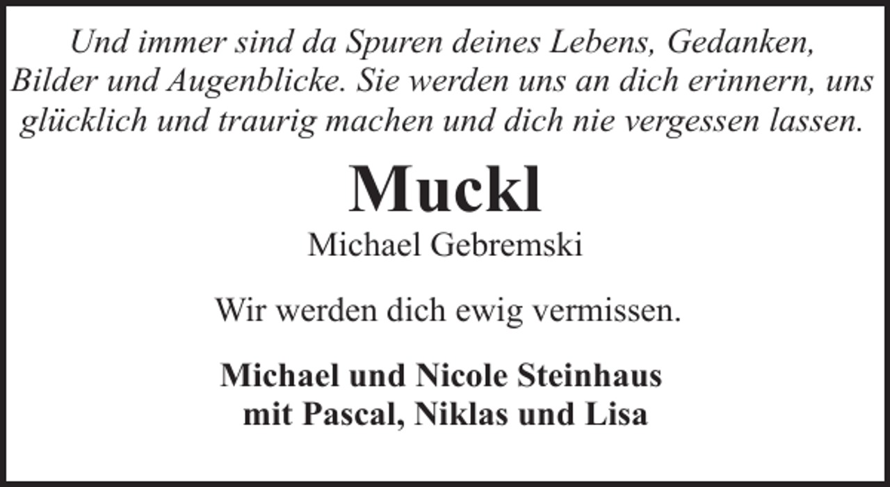 <p>Und immer sind da Spuren deines Lebens, Gedanken,<br />Bilder und Augenblicke. Sie werden uns an dich erinnern, uns<br />glücklich und traurig machen und dich nie vergessen lassen.</p><p>Muckl</p><p>Michael Gebremski<br />Wir werden dich ewig vermissen.<br />Michael und Nicole Steinhaus<br />mit Pascal, Niklas und Lisa</p>