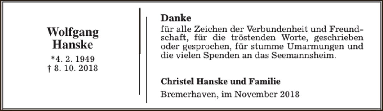 <p>Wolfgang<br />Hanske<br />*4. 2. 1949<br />† 8. 10. 2018</p><p>Danke</p><p>für alle Zeichen der Verbundenheit und Freundschaft, für die tröstenden Worte, geschrieben<br />oder gesprochen, für stumme Umarmungen und<br />die vielen Spenden an das Seemannsheim.<br />Christel Hanske und Familie<br />Bremerhaven, im November 2018</p>