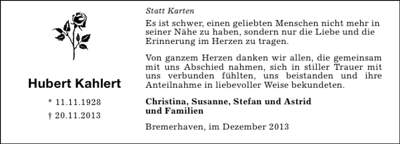 <p>Statt Karten</p><p>Es ist schwer, einen geliebten Menschen nicht mehr in<br />seiner Nähe zu haben, sondern nur die Liebe und die<br />Erinnerung im Herzen zu tragen.</p><p>Hubert Kahlert<br />* 11.11.1928<br />† 20.11.2013</p><p>Von ganzem Herzen danken wir allen, die gemeinsam<br />mit uns Abschied nahmen, sich in stiller Trauer mit<br />uns verbunden fühlten, uns beistanden und ihre<br />Anteilnahme in liebevoller Weise bekundeten.<br />Christina, Susanne, Stefan und Astrid<br />und Familien<br />Bremerhaven, im Dezember 2013</p>
