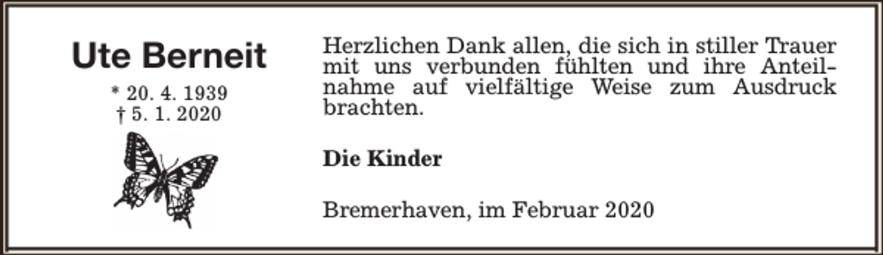 <p>Ute Berneit<br />* 20. 4. 1939<br />† 5. 1. 2020</p><p>Herzlichen Dank allen, die sich in stiller Trauer<br />mit uns verbunden fühlten und ihre Anteilnahme auf vielfältige Weise zum Ausdruck<br />brachten.<br />Die Kinder<br />Bremerhaven, im Februar 2020</p>