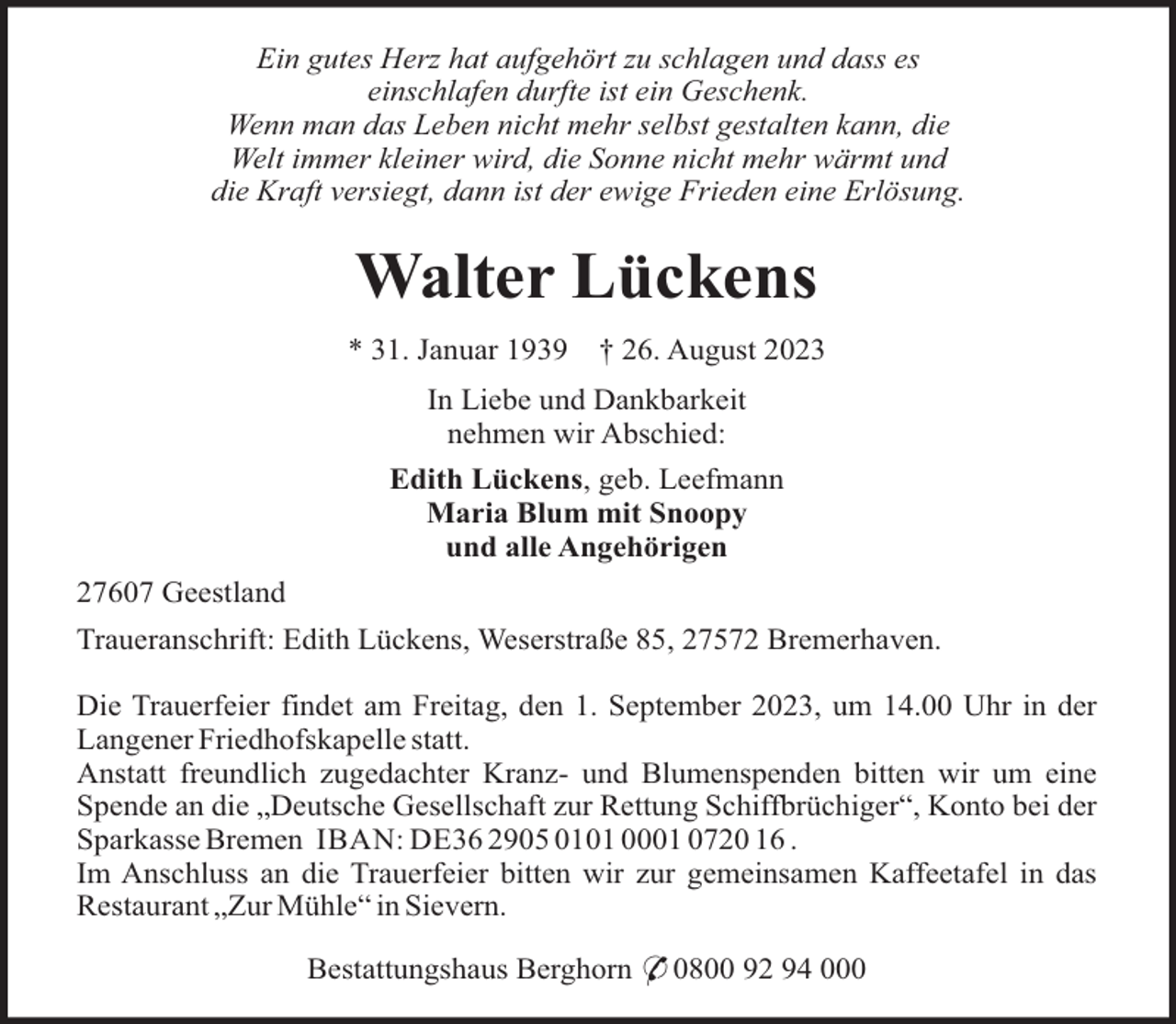 <p>Ein gutes Herz hat aufgehört zu schlagen und dass es<br />einschlafen durfte ist ein Geschenk.<br />Wenn man das Leben nicht mehr selbst gestalten kann, die<br />Welt immer kleiner wird, die Sonne nicht mehr wärmt und<br />die Kraft versiegt, dann ist der ewige Frieden eine Erlösung.</p><p>Walter Lückens<br />* 31. Januar 1939</p><p>† 26. August 2023</p><p>In Liebe und Dankbarkeit<br />nehmen wir Abschied:<br />Edith Lückens, geb. Leefmann<br />Maria Blum mit Snoopy<br />und alle Angehörigen<br />27607 Geestland<br />Traueranschrift: Edith Lückens, Weserstraße 85, 27572 Bremerhaven.<br />Die Trauerfeier findet am Freitag, den 1. September 2023, um 14.00 Uhr in der<br />Langener Friedhofskapelle statt.<br />Anstatt freundlich zugedachter Kranz- und Blumenspenden bitten wir um eine<br />Spende an die „Deutsche Gesellschaft zur Rettung Schiffbrüchiger“, Konto bei der<br />Sparkasse Bremen IBAN: DE36 2905 0101 0001 0720 16 .<br />Im Anschluss an die Trauerfeier bitten wir zur gemeinsamen Kaffeetafel in das<br />Restaurant „Zur Mühle“ in Sievern.<br />Bestattungshaus Berghorn * 0800 92 94 000</p>
