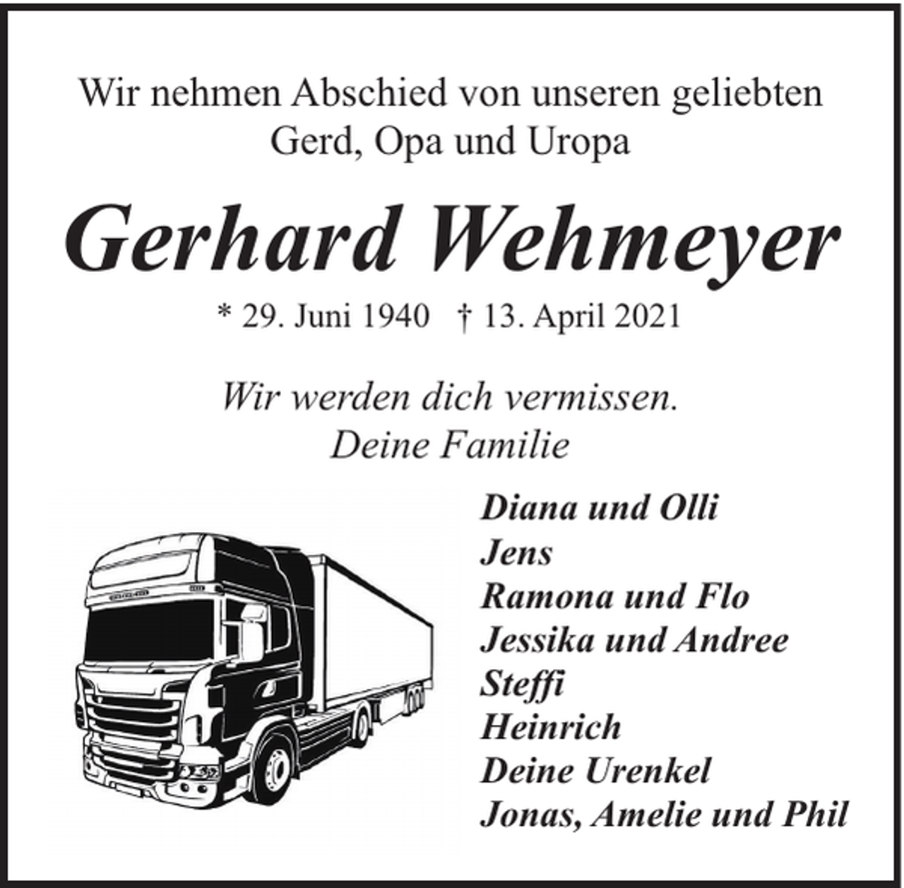 <p>Wir nehmen Abschied von unseren geliebten<br />Gerd, Opa und Uropa</p><p>Gerhard Wehmeyer<br />* 29. Juni 1940 † 13. April 2021</p><p>Wir werden dich vermissen.<br />Deine Familie<br />Diana und Olli<br />Jens<br />Ramona und Flo<br />Jessika und Andree<br />Steffi<br />Heinrich<br />Deine Urenkel<br />Jonas, Amelie und Phil</p>