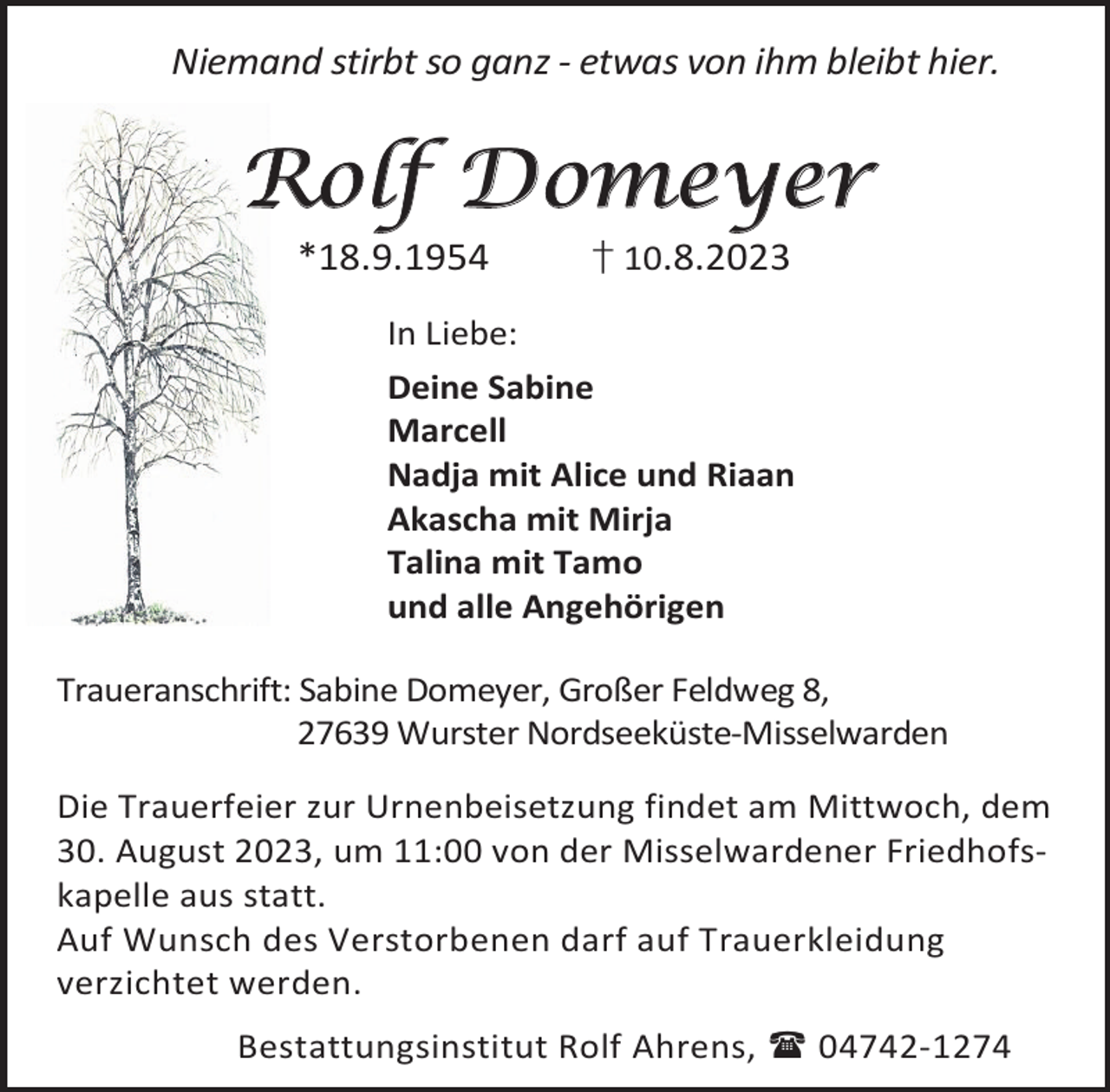 <p>Niemand stirbt so ganz - etwas von ihm bleibt hier.</p><p>Rolf Domeyer<br />*18.9.1954</p><p>† 10.8.2023</p><p>In Liebe:<br />Deine Sabine<br />Marcell<br />Nadja mit Alice und Riaan<br />Akascha mit Mirja<br />Talina mit Tamo<br />und alle Angehörigen<br />Traueranschrift: Sabine Domeyer, Großer Feldweg 8,<br />27639 Wurster Nordseeküste-Misselwarden<br />Die Trauerfeier zur Urnenbeisetzung findet am Mittwoch, dem<br />30. August 2023, um 11:00 von der Misselwardener Friedhofskapelle aus statt.<br />Auf Wunsch des Verstorbenen darf auf Trauerkleidung<br />verzichtet werden.<br />Bestattungsinstitut Rolf Ahrens,  04742-1274</p>