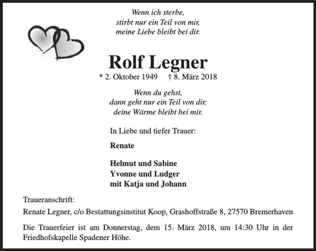 <p>Wenn ich sterbe,<br />stirbt nur ein Teil von mir,<br />meine Liebe bleibt bei dir.</p>
<p>Rolf Legner</p>
<p>* 2. Oktober 1949</p>
<p>† 8. März 2018</p>
<p>Wenn du gehst,<br />dann geht nur ein Teil von dir,<br />deine Wärme bleibt bei mir.<br />In Liebe und tiefer Trauer:<br />Renate<br />Helmut und Sabine<br />Yvonne und Ludger<br />mit Katja und Johann<br />Traueranschrift:<br />Renate Legner, c/o Bestattungsinstitut Koop, Grashoffstraße 8, 27570 Bremerhaven<br />Die Trauerfeier ist am Donnerstag, dem 15. März 2018, um 14:30 Uhr in der<br />Friedhofskapelle Spadener Höhe.</p>