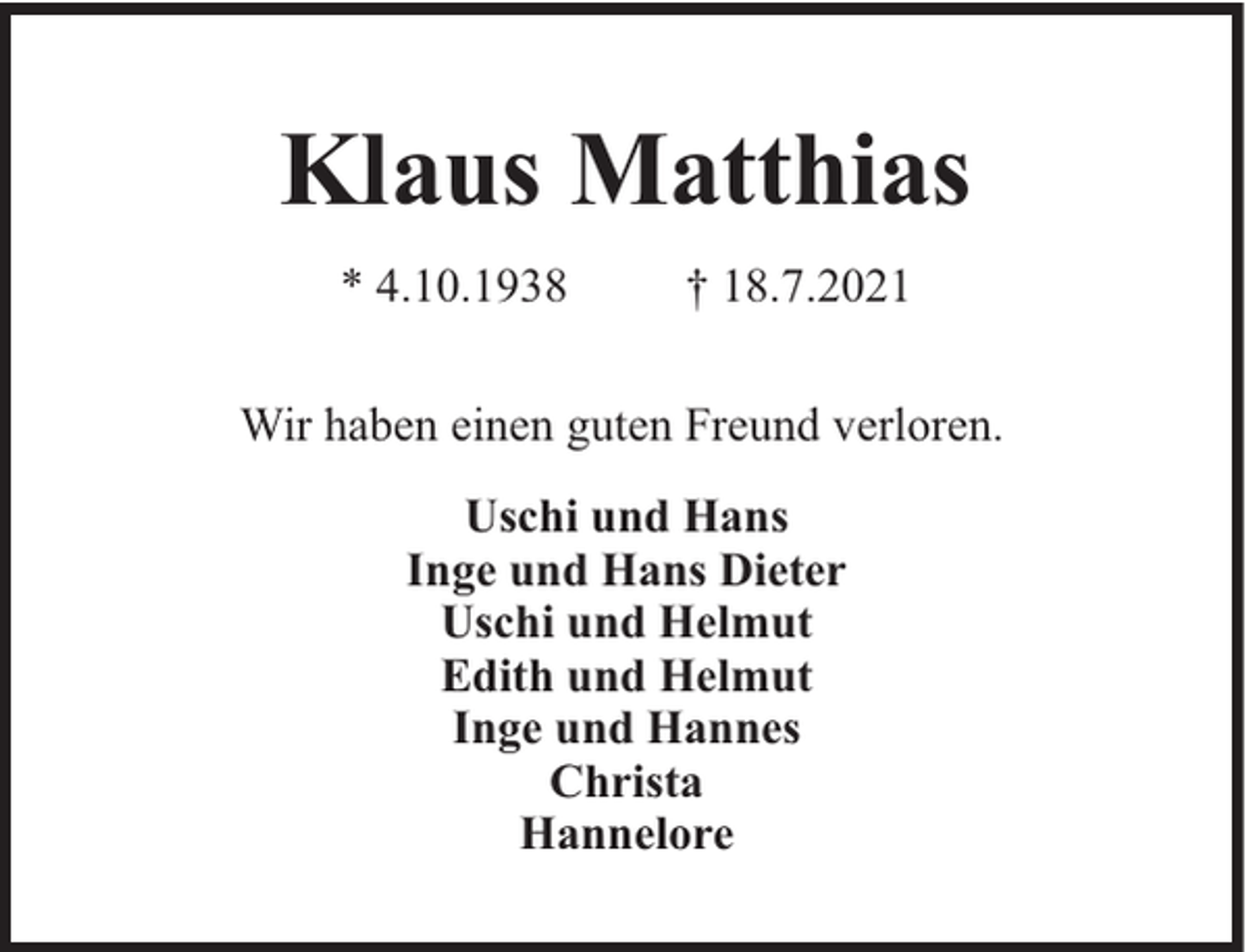 <p>Klaus Matthias<br />* 4.10.1938</p><p>† 18.7.2021</p><p>Wir haben einen guten Freund verloren.<br />Uschi und Hans<br />Inge und Hans Dieter<br />Uschi und Helmut<br />Edith und Helmut<br />Inge und Hannes<br />Christa<br />Hannelore</p>