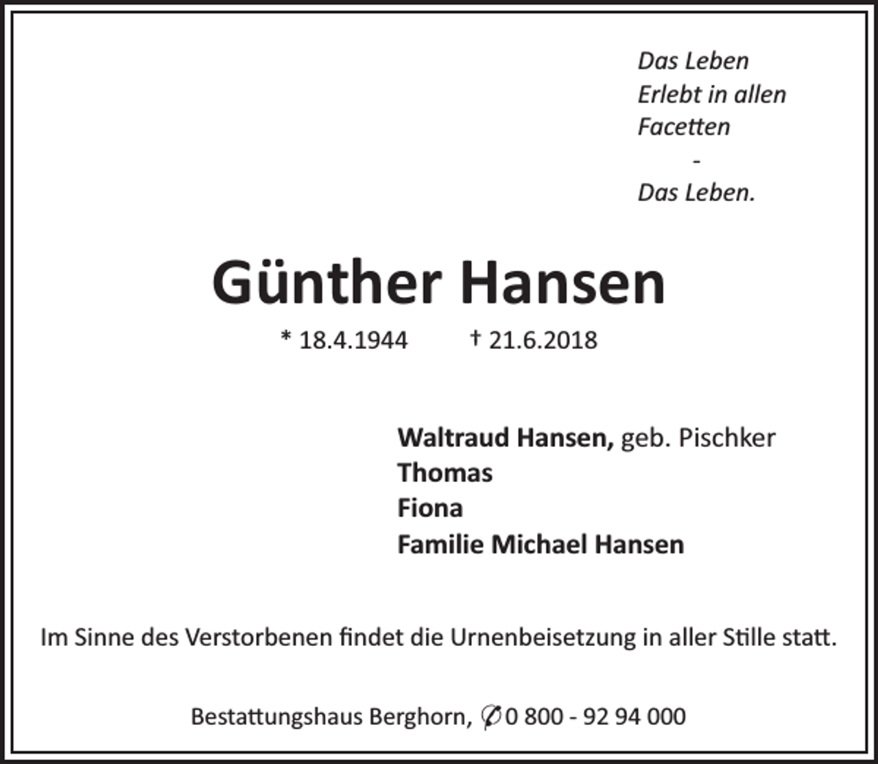 <p>Das Leben<br />Erlebt in allen<br />Face en<br />Das Leben.</p><p>Günther Hansen<br />* 18.4.1944</p><p>† 21.6.2018</p><p>Waltraud Hansen, geb. Pischker<br />Thomas<br />Fiona<br />Familie Michael Hansen<br />Im Sinne des Verstorbenen ﬁndet die Urnenbeisetzung in aller S lle sta .<br />Besta ungshaus Berghorn, * 0 800 - 92 94 000</p>