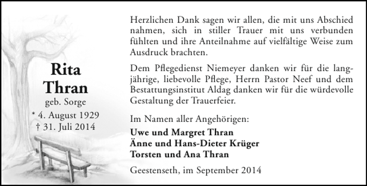 <p>Rita<br />Thran</p><p>geb. Sorge<br />* 4. August 1929<br />† 31. Juli 2014</p><p>Herzlichen Dank sagen wir allen, die mit uns Abschied<br />nahmen, sich in stiller Trauer mit uns verbunden<br />fühlten und ihre Anteilnahme auf vielfältige Weise zum<br />Ausdruck brachten.<br />Dem Pflegedienst Niemeyer danken wir für die langjährige, liebevolle Pflege, Herrn Pastor Neef und dem<br />Bestattungsinstitut Aldag danken wir für die würdevolle<br />Gestaltung der Trauerfeier.<br />Im Namen aller Angehörigen:<br />Uwe und Margret Thran<br />Änne und Hans-Dieter Krüger<br />Torsten und Ana Thran<br />Geestenseth, im September 2014</p>