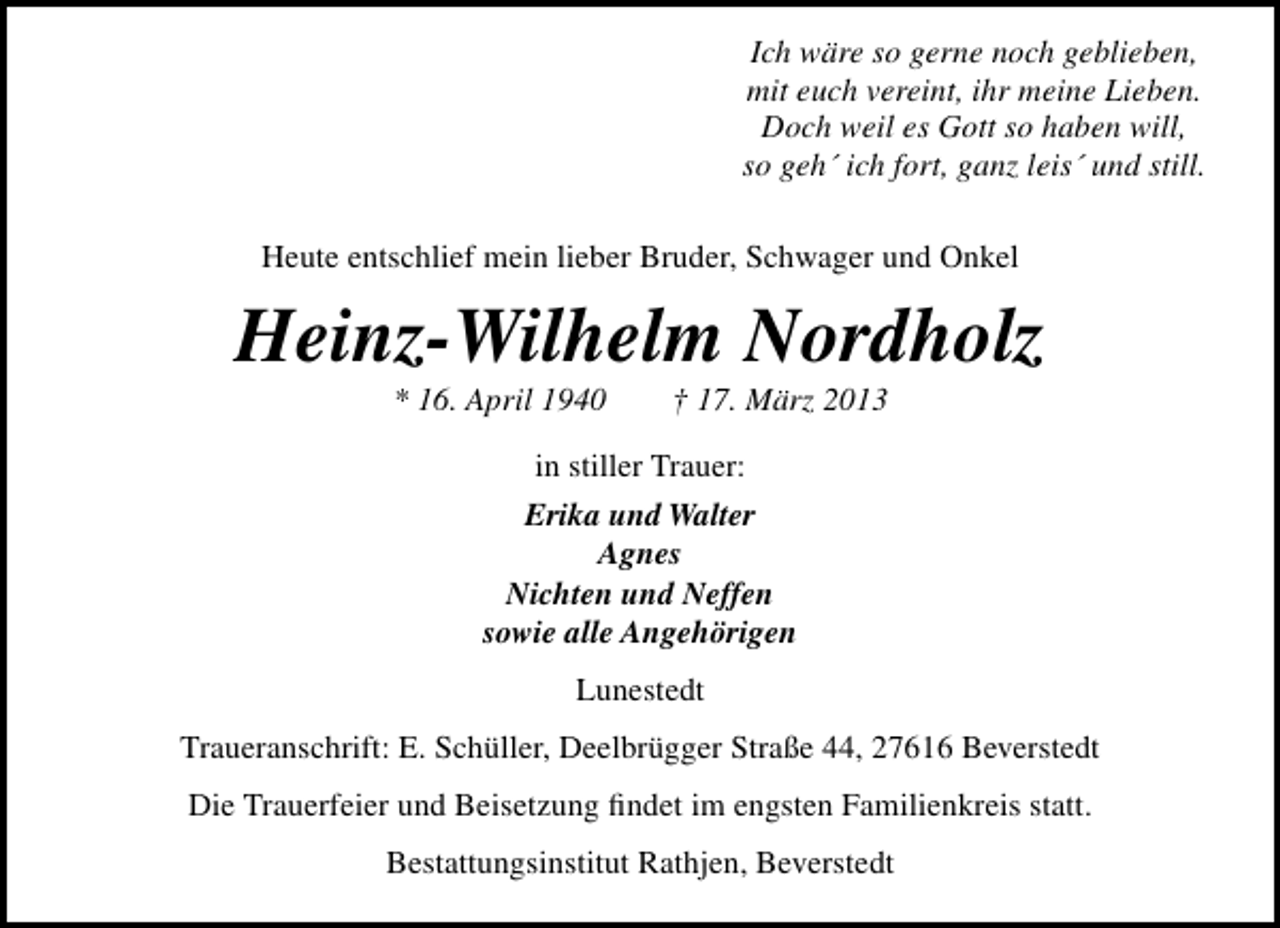 <p>Ich wäre so gerne noch geblieben,<br />mit euch vereint, ihr meine Lieben.<br />Doch weil es Gott so haben will,<br />so geh´ ich fort, ganz leis´ und still.<br />Heute entschlief mein lieber Bruder, Schwager und Onkel</p><p>Heinz-Wilhelm Nordholz<br />* 16. April 1940</p><p>† 17. März 2013</p><p>in stiller Trauer:<br />Erika und Walter<br />Agnes<br />Nichten und Neffen<br />sowie alle Angehörigen<br />Lunestedt<br />Traueranschrift: E. Schüller, Deelbrügger Straße 44, 27616 Beverstedt<br />Die Trauerfeier und Beisetzung ﬁndet im engsten Familienkreis statt.<br />Bestattungsinstitut Rathjen, Beverstedt</p>