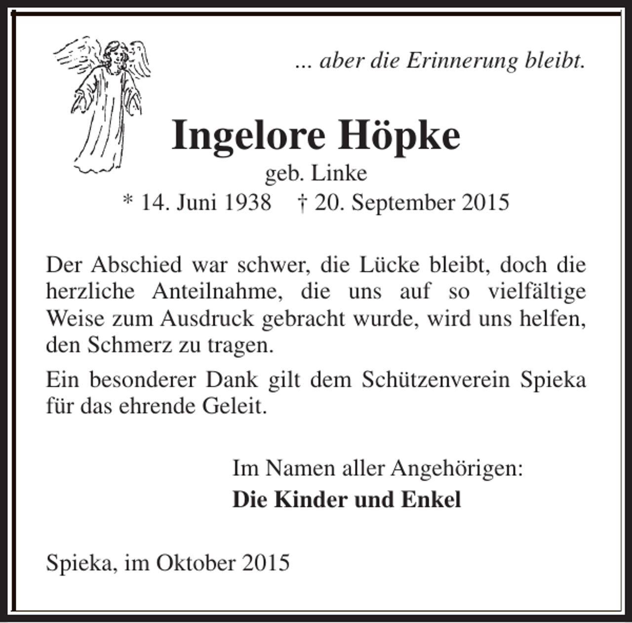 <p>... aber die Erinnerung bleibt.</p><p>Ingelore Höpke</p><p>geb. Linke<br />* 14. Juni 1938 † 20. September 2015<br />Der Abschied war schwer, die Lücke bleibt, doch die<br />herzliche Anteilnahme, die uns auf so vielfältige<br />Weise zum Ausdruck gebracht wurde, wird uns helfen,<br />den Schmerz zu tragen.<br />Ein besonderer Dank gilt dem Schützenverein Spieka<br />für das ehrende Geleit.<br />Im Namen aller Angehörigen:<br />Die Kinder und Enkel<br />Spieka, im Oktober 2015</p>