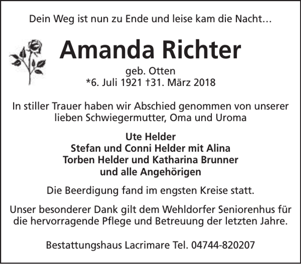 <p>Dein Weg ist nun zu Ende und leise kam die Nacht…</p><p>Amanda Richter<br />geb. Otten<br />*6. Juli 1921 †31. März 2018</p><p>In stiller Trauer haben wir Abschied genommen von unserer<br />lieben Schwiegermutter, Oma und Uroma<br />Ute Helder<br />Stefan und Conni Helder mit Alina<br />Torben Helder und Katharina Brunner<br />und alle Angehörigen<br />Die Beerdigung fand im engsten Kreise statt.<br />Unser besonderer Dank gilt dem Wehldorfer Seniorenhus für<br />die hervorragende Pflege und Betreuung der letzten Jahre.<br />Bestattungshaus Lacrimare Tel. 04744-820207</p>
