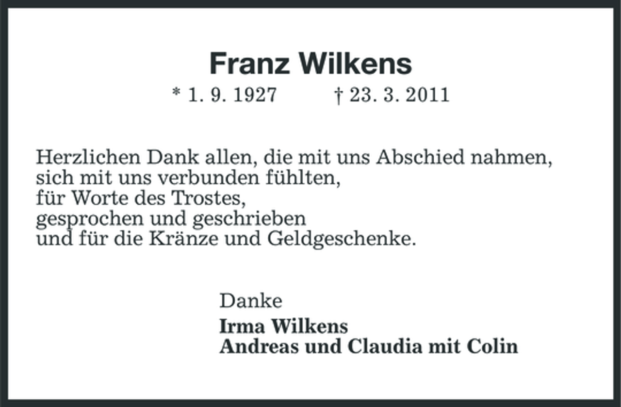 <p>Franz Wilkens<br />* 1. 9. 1927 † 23. 3. 2011 Herzlichen Dank allen, die mit uns Abschied nahmen, sich mit uns verbunden fühlten, für Worte des Trostes, gesprochen und geschrieben und für die Kränze und Geldgeschenke. Danke Irma Wilkens Andreas und Claudia mit Colin</p>