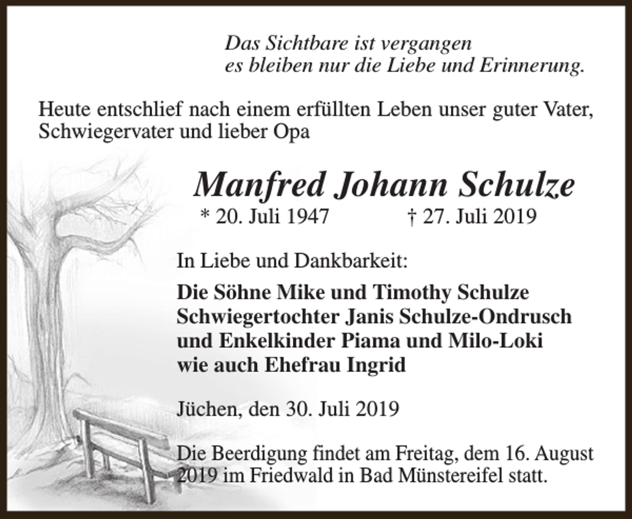 <p>Das Sichtbare ist vergangen<br />es bleiben nur die Liebe und Erinnerung.<br />Heute entschlief nach einem erfüllten Leben unser guter Vater,<br />Schwiegervater und lieber Opa</p><p>Manfred Johann Schulze<br />* 20. Juli 1947</p><p>† 27. Juli 2019</p><p>In Liebe und Dankbarkeit:<br />Die Söhne Mike und Timothy Schulze<br />Schwiegertochter Janis Schulze-Ondrusch<br />und Enkelkinder Piama und Milo-Loki<br />wie auch Ehefrau Ingrid<br />Jüchen, den 30. Juli 2019<br />Die Beerdigung findet am Freitag, dem 16. August<br />2019 im Friedwald in Bad Münstereifel statt.</p>