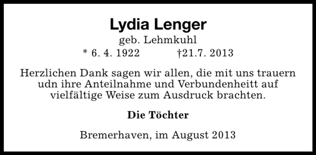 <p>Lydia Lenger</p><p>geb. Lehmkuhl<br />* 6. 4. 1922<br />†21.7. 2013<br />Herzlichen Dank sagen wir allen, die mit uns trauern<br />udn ihre Anteilnahme und Verbundenheitt auf<br />vielfältige Weise zum Ausdruck brachten.<br />Die Töchter<br />Bremerhaven, im August 2013</p>