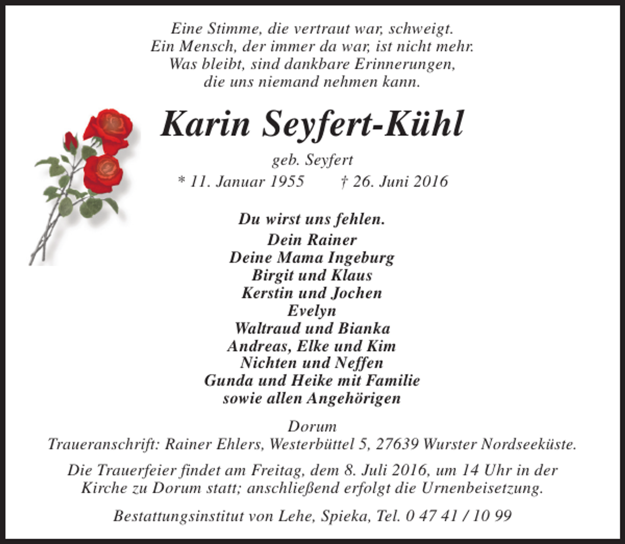 <p>Eine Stimme, die vertraut war, schweigt.<br />Ein Mensch, der immer da war, ist nicht mehr.<br />Was bleibt, sind dankbare Erinnerungen,<br />die uns niemand nehmen kann.</p><p>Karin Seyfert-Kühl<br />geb. Seyfert<br />* 11. Januar 1955<br />† 26. Juni 2016<br />Du wirst uns fehlen.<br />Dein Rainer<br />Deine Mama Ingeburg<br />Birgit und Klaus<br />Kerstin und Jochen<br />Evelyn<br />Waltraud und Bianka<br />Andreas, Elke und Kim<br />Nichten und Neffen<br />Gunda und Heike mit Familie<br />sowie allen Angehörigen<br />Dorum<br />Traueranschrift: Rainer Ehlers, Westerbüttel 5, 27639 Wurster Nordseeküste.<br />Die Trauerfeier findet am Freitag, dem 8. Juli 2016, um 14 Uhr in der<br />Kirche zu Dorum statt; anschließend erfolgt die Urnenbeisetzung.<br />Bestattungsinstitut von Lehe, Spieka, Tel. 0 47 41 / 10 99</p>