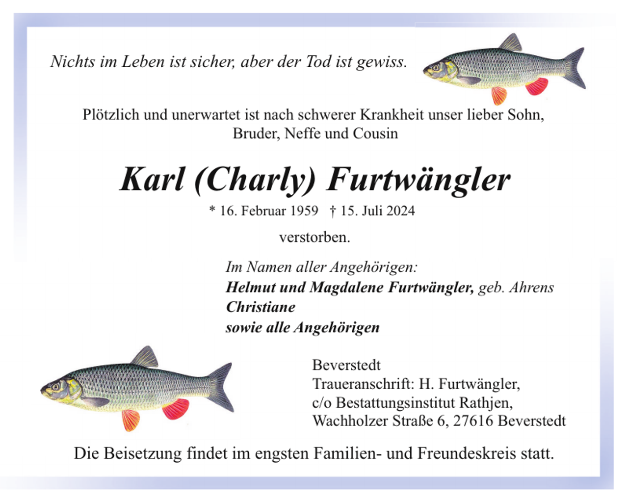 <p>Nichts im Leben ist sicher, aber der Tod ist gewiss.<br />Plötzlich und unerwartet ist nach schwerer Krankheit unser lieber Sohn,<br />Bruder, Neffe und Cousin</p><p>Karl (Charly) Furtwängler<br />* 16. Februar 1959 † 15. Juli 2024</p><p>verstorben.<br />Im Namen aller Angehörigen:<br />Helmut und Magdalene Furtwängler, geb. Ahrens<br />Christiane<br />sowie alle Angehörigen<br />Beverstedt<br />Traueranschrift: H. Furtwängler,<br />c/o Bestattungsinstitut Rathjen,<br />Wachholzer Straße 6, 27616 Beverstedt</p><p>Die Beisetzung findet im engsten Familien- und Freundeskreis statt.</p>