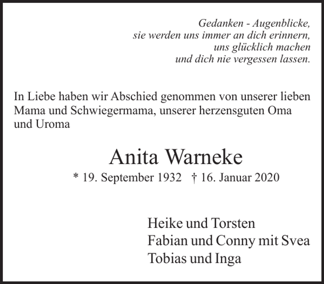 <p>Gedanken - Augenblicke,<br />sie werden uns immer an dich erinnern,<br />uns glücklich machen<br />und dich nie vergessen lassen.</p><p>In Liebe haben wir Abschied genommen von unserer lieben<br />Mama und Schwiegermama, unserer herzensguten Oma<br />und Uroma</p><p>Anita Warneke</p><p>* 19. September 1932 † 16. Januar 2020</p><p>Heike und Torsten<br />Fabian und Conny mit Svea<br />Tobias und Inga</p>