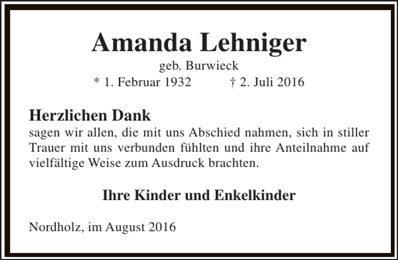 <p>Amanda Lehniger<br />geb. Burwieck<br />* 1. Februar 1932<br />† 2. Juli 2016</p><p>Herzlichen Dank</p><p>sagen wir allen, die mit uns Abschied nahmen, sich in stiller<br />Trauer mit uns verbunden fühlten und ihre Anteilnahme auf<br />vielfältige Weise zum Ausdruck brachten.</p><p>Ihre Kinder und Enkelkinder<br />Nordholz, im August 2016</p>