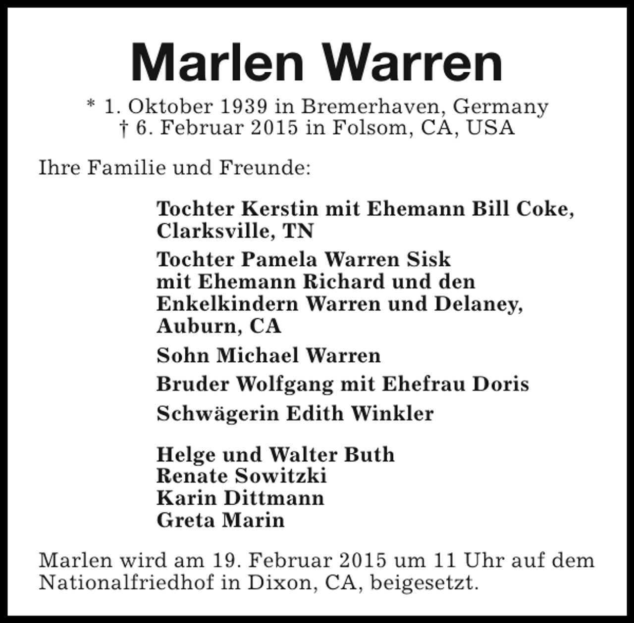 <p>Marlen Warren</p><p>* 1. Oktober 1939 in Bremerhaven, Germany<br />† 6. Februar 2015 in Folsom, CA, USA<br />Ihre Familie und Freunde:<br />Tochter Kerstin mit Ehemann Bill Coke,<br />Clarksville, TN<br />Tochter Pamela Warren Sisk<br />mit Ehemann Richard und den<br />Enkelkindern Warren und Delaney,<br />Auburn, CA<br />Sohn Michael Warren<br />Bruder Wolfgang mit Ehefrau Doris<br />Schwägerin Edith Winkler<br />Helge und Walter Buth<br />Renate Sowitzki<br />Karin Dittmann<br />Greta Marin<br />Marlen wird am 19. Februar 2015 um 11 Uhr auf dem<br />Nationalfriedhof in Dixon, CA, beigesetzt.</p>