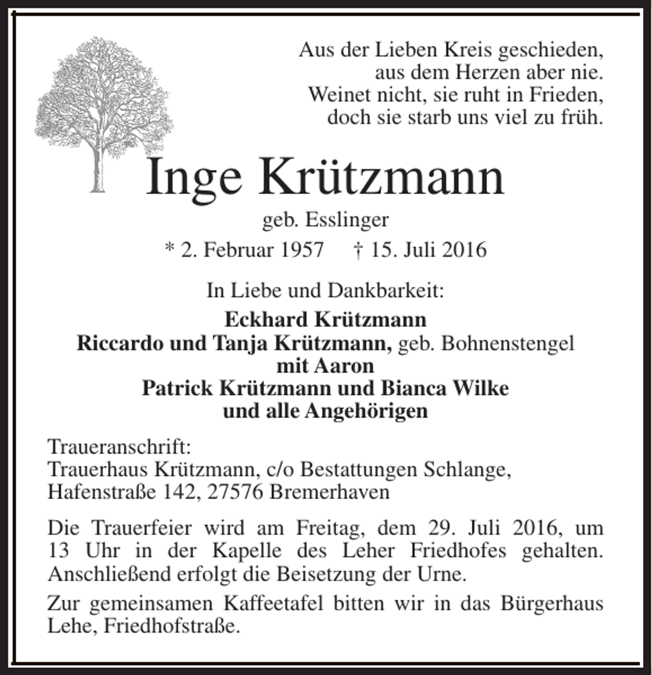 <p>Aus der Lieben Kreis geschieden,<br />aus dem Herzen aber nie.<br />Weinet nicht, sie ruht in Frieden,<br />doch sie starb uns viel zu früh.</p><p>Inge Krützmann<br />geb. Esslinger<br />* 2. Februar 1957 † 15. Juli 2016</p><p>In Liebe und Dankbarkeit:<br />Eckhard Krützmann<br />Riccardo und Tanja Krützmann, geb. Bohnenstengel<br />mit Aaron<br />Patrick Krützmann und Bianca Wilke<br />und alle Angehörigen<br />Traueranschrift:<br />Trauerhaus Krützmann, c/o Bestattungen Schlange,<br />Hafenstraße 142, 27576 Bremerhaven<br />Die Trauerfeier wird am Freitag, dem 29. Juli 2016, um<br />13 Uhr in der Kapelle des Leher Friedhofes gehalten.<br />Anschließend erfolgt die Beisetzung der Urne.<br />Zur gemeinsamen Kaffeetafel bitten wir in das Bürgerhaus<br />Lehe, Friedhofstraße.</p>