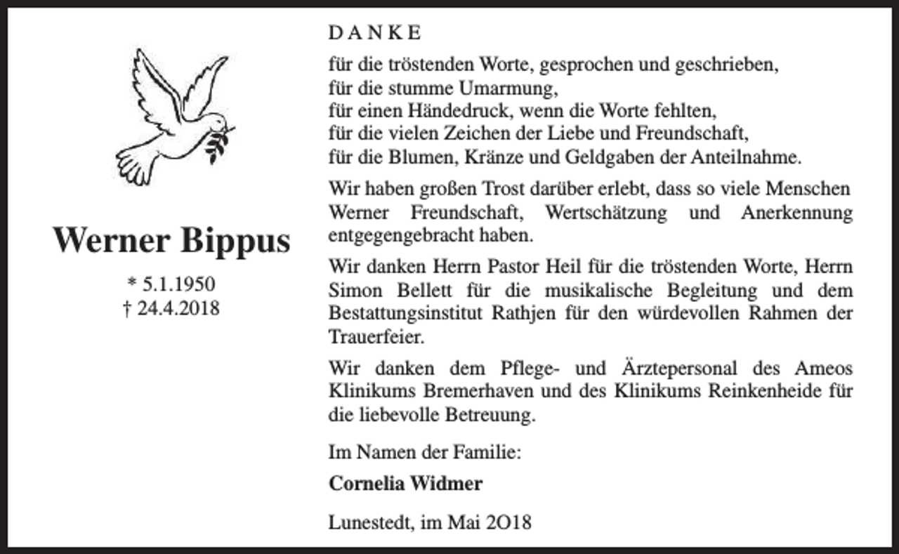 <p>DANKE<br />für die tröstenden Worte, gesprochen und geschrieben,<br />für die stumme Umarmung,<br />für einen Händedruck, wenn die Worte fehlten,<br />für die vielen Zeichen der Liebe und Freundschaft,<br />für die Blumen, Kränze und Geldgaben der Anteilnahme.</p><p>Werner Bippus<br />* 5.1.1950<br />† 24.4.2018</p><p>Wir haben großen Trost darüber erlebt, dass so viele Menschen<br />Werner Freundschaft, Wertschätzung und Anerkennung<br />entgegengebracht haben.<br />Wir danken Herrn Pastor Heil für die tröstenden Worte, Herrn<br />Simon Bellett für die musikalische Begleitung und dem<br />Bestattungsinstitut Rathjen für den würdevollen Rahmen der<br />Trauerfeier.<br />Wir danken dem Pflege- und Ärztepersonal des Ameos<br />Klinikums Bremerhaven und des Klinikums Reinkenheide für<br />die liebevolle Betreuung.<br />Im Namen der Familie:<br />Cornelia Widmer<br />Lunestedt, im Mai 2O18</p>