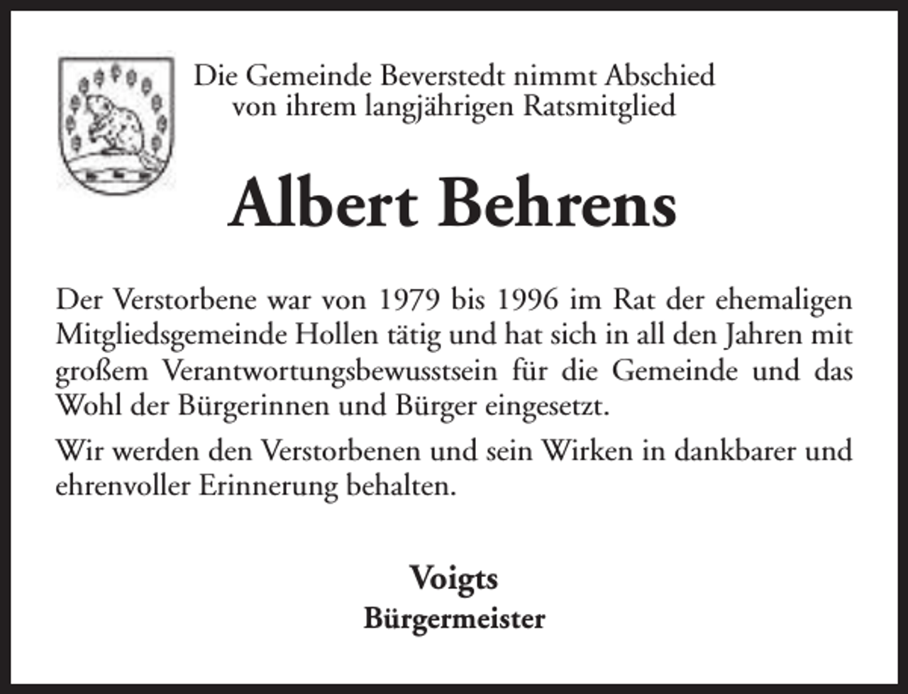 <p>Die Gemeinde Beverstedt nimmt Abschied<br />von ihrem langjährigen Ratsmitglied</p><p>Albert Behrens<br />Der Verstorbene war von 1979 bis 1996 im Rat der ehemaligen<br />Mitgliedsgemeinde Hollen tätig und hat sich in all den Jahren mit<br />großem Verantwortungsbewusstsein für die Gemeinde und das<br />Wohl der Bürgerinnen und Bürger eingesetzt.<br />Wir werden den Verstorbenen und sein Wirken in dankbarer und<br />ehrenvoller Erinnerung behalten.</p><p>Voigts</p><p>Bürgermeister</p>