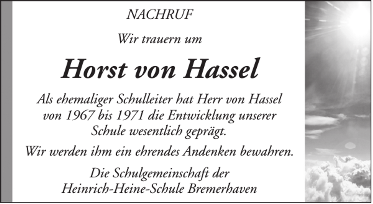 <p>NACHRUF<br />Wir trauern um</p><p>Horst von Hassel<br />Als ehemaliger Schulleiter hat Herr von Hassel<br />von 1967 bis 1971 die Entwicklung unserer<br />Schule wesentlich geprägt.<br />Wir werden ihm ein ehrendes Andenken bewahren.<br />Die Schulgemeinschaft der<br />Heinrich-Heine-Schule Bremerhaven</p>