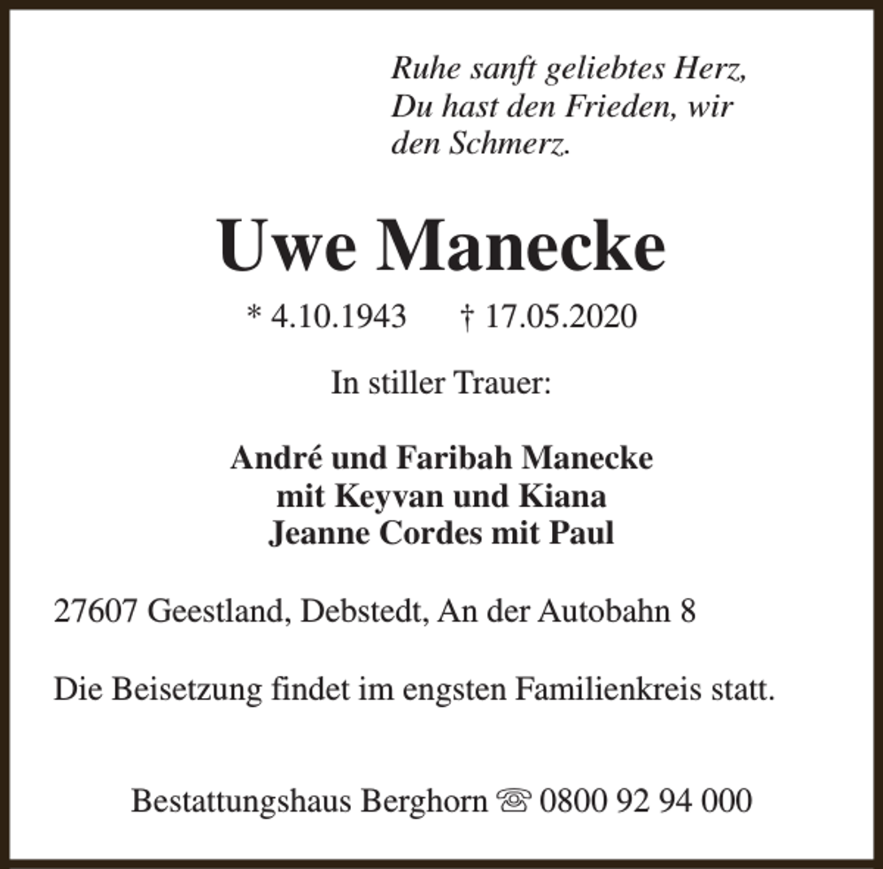 <p>Ruhe sanft geliebtes Herz,<br />Du hast den Frieden, wir<br />den Schmerz.</p><p>Uwe Manecke<br />* 4.10.1943</p><p>† 17.05.2020</p><p>In stiller Trauer:<br />André und Faribah Manecke<br />mit Keyvan und Kiana<br />Jeanne Cordes mit Paul<br />27607 Geestland, Debstedt, An der Autobahn 8<br />Die Beisetzung findet im engsten Familienkreis statt.<br />Bestattungshaus Berghorn s 0800 92 94 000</p>