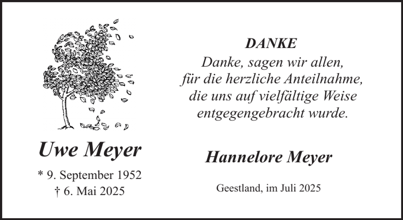 <p>DANKE<br />Danke, sagen wir allen,<br />für die herzliche Anteilnahme,<br />die uns auf vielfältige Weise<br />entgegengebracht wurde.</p><p>Uwe Meyer<br />* 9. September 1952<br />† 6. Mai 2025</p><p>Hannelore Meyer<br />Geestland, im Juli 2025</p>