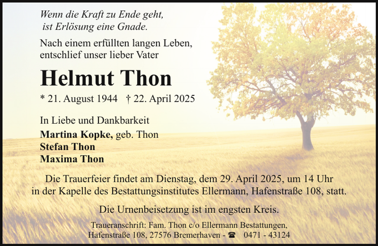 <p>Wenn die Kraft zu Ende geht,<br />ist Erlösung eine Gnade.<br />Nach einem erfüllten langen Leben,<br />entschlief unser lieber Vater</p><p>Helmut Thon</p><p>* 21. August 1944 † 22. April 2025<br />In Liebe und Dankbarkeit<br />Martina Kopke, geb. Thon<br />Stefan Thon<br />Maxima Thon<br />Die Trauerfeier findet am Dienstag, dem 29. April 2025, um 14 Uhr<br />in der Kapelle des Bestattungsinstitutes Ellermann, Hafenstraße 108, statt.<br />Die Urnenbeisetzung ist im engsten Kreis.<br />Traueranschrift: Fam. Thon c/o Ellermann Bestattungen,<br />Hafenstraße 108, 27576 Bremerhaven - ( 0471 - 43124</p>