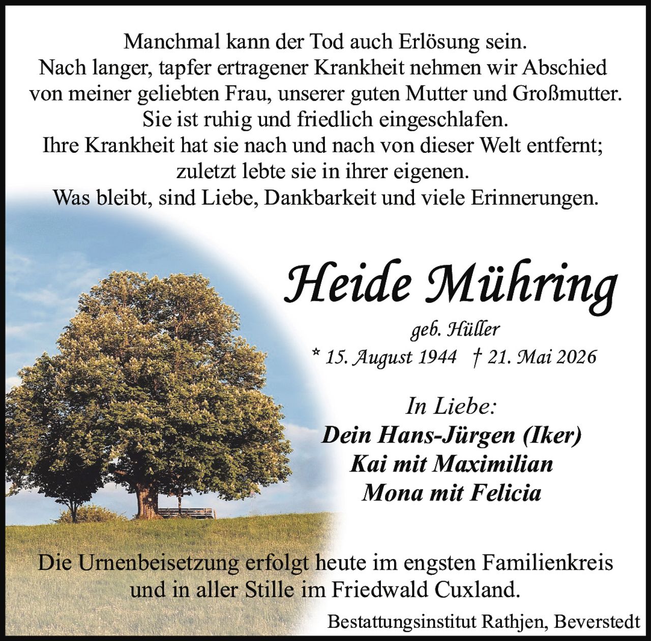 <p>geb. Hüller<br>* 15. August 1944 † 21. Mai 2026</p><p>Manchmal kann der Tod auch Erlösung sein.<br>Nach langer, tapfer ertragener Krankheit nehmen wir Abschied<br>von meiner geliebten Frau, unserer guten Mutter und Großmutter.<br>Sie ist ruhig und friedlich eingeschlafen.<br>Ihre Krankheit hat sie nach und nach von dieser Welt entfernt;<br>zuletzt lebte sie in ihrer eigenen.<br>Was bleibt, sind Liebe, Dankbarkeit und viele Erinnerungen.</p><p><i>In Liebe:</i><br><strong>Dein Hans-Jürgen (Iker)</strong><br><strong>Kai mit Maximilian</strong><br><strong>Mona mit Felicia</strong></p><p>Die Urnenbeisetzung erfolgt heute im engsten Familienkreis<br>und in aller Stille im Friedwald Cuxland.</p><p>Bestattungsinstitut Rathjen, Beverstedt</p>