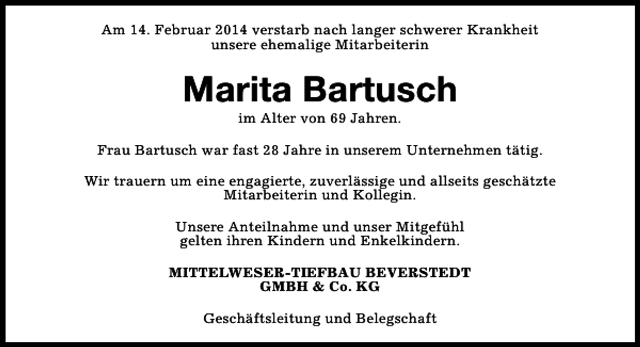 <p>Am 14. Februar 2014 verstarb nach langer schwerer Krankheit<br />unsere ehemalige Mitarbeiterin</p><p>Marita Bartusch<br />im Alter von 69 Jahren.</p><p>Frau Bartusch war fast 28 Jahre in unserem Unternehmen tätig.<br />Wir trauern um eine engagierte, zuverlässige und allseits geschätzte<br />Mitarbeiterin und Kollegin.<br />Unsere Anteilnahme und unser Mitgefühl<br />gelten ihren Kindern und Enkelkindern.<br />MITTELWESER-TIEFBAU BEVERSTEDT<br />GMBH &amp; Co. KG<br />Geschäftsleitung und Belegschaft</p>